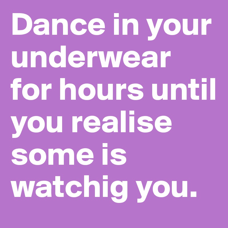 Dance in your underwear for hours until you realise some is watchig you.