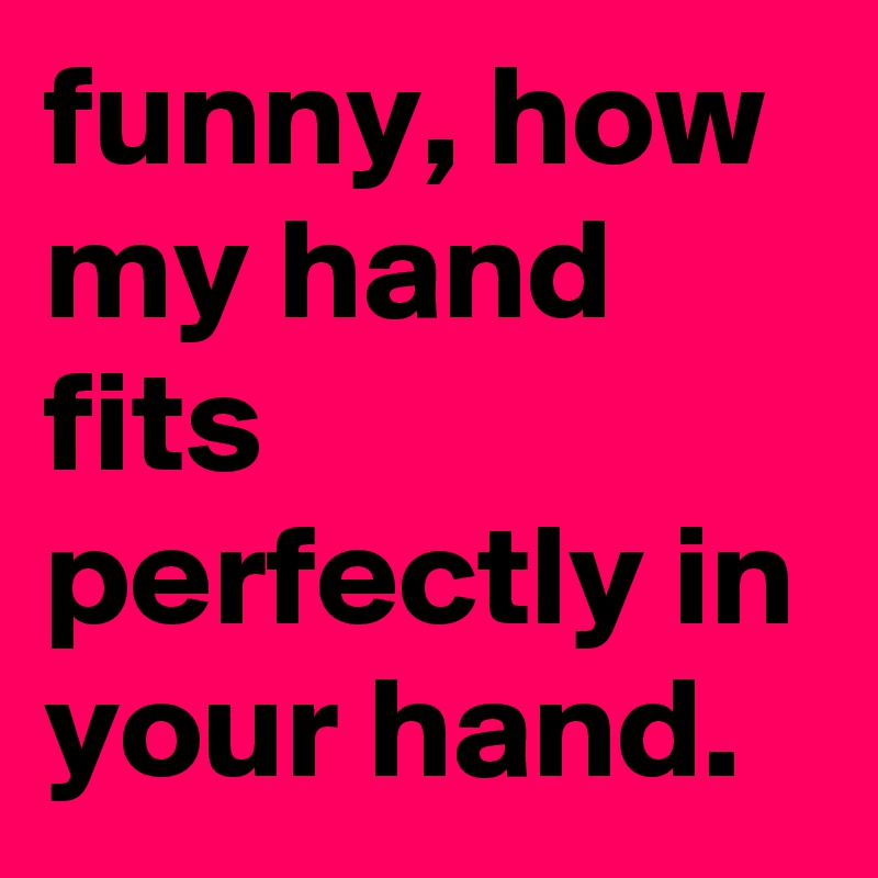 funny, how my hand fits perfectly in your hand.