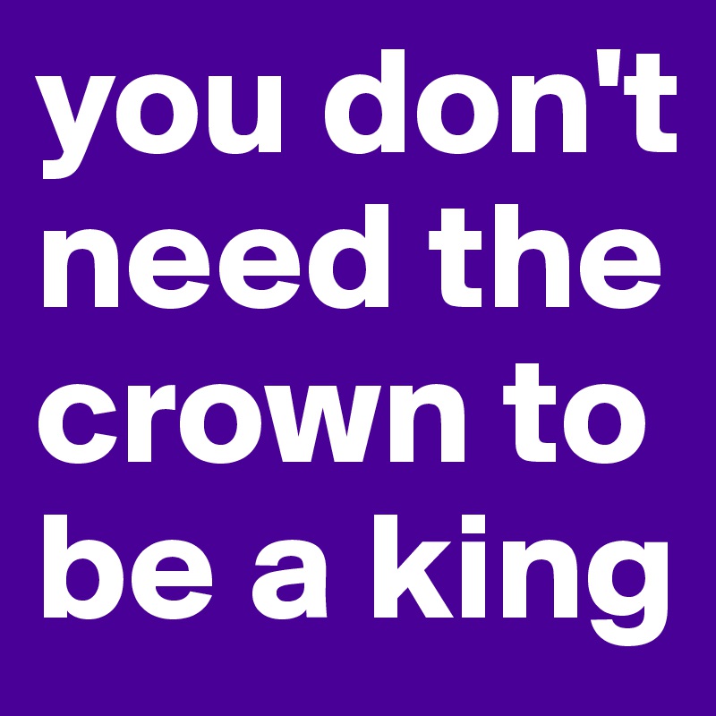 you don't need the crown to be a king