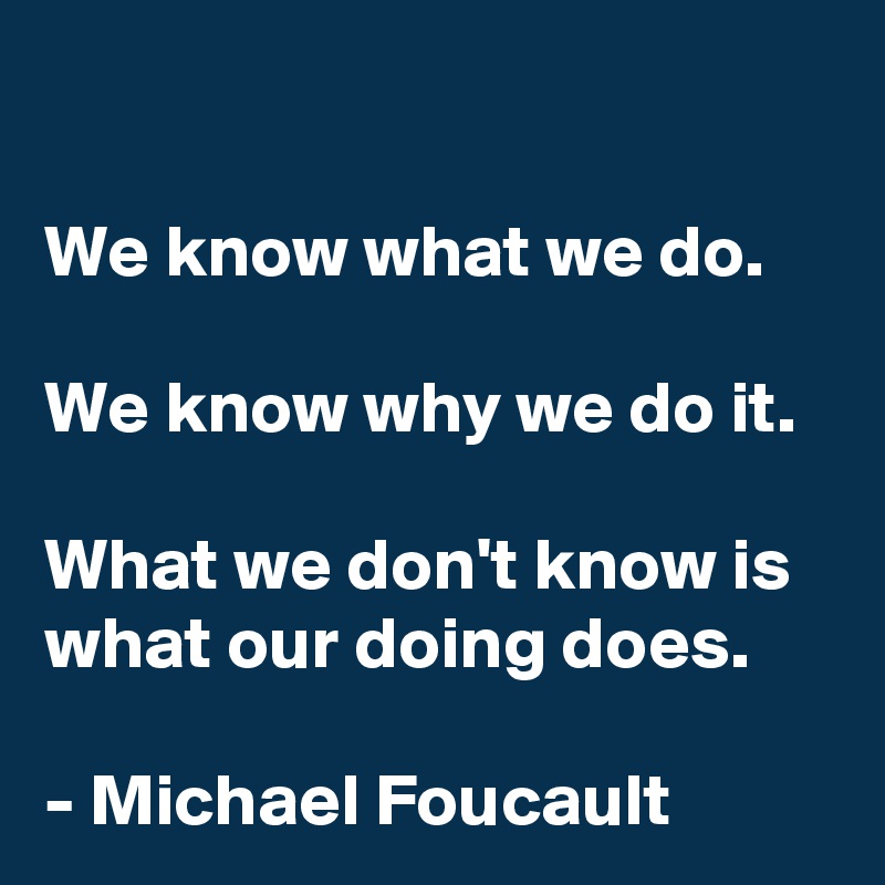 

We know what we do.

We know why we do it.

What we don't know is what our doing does.

- Michael Foucault