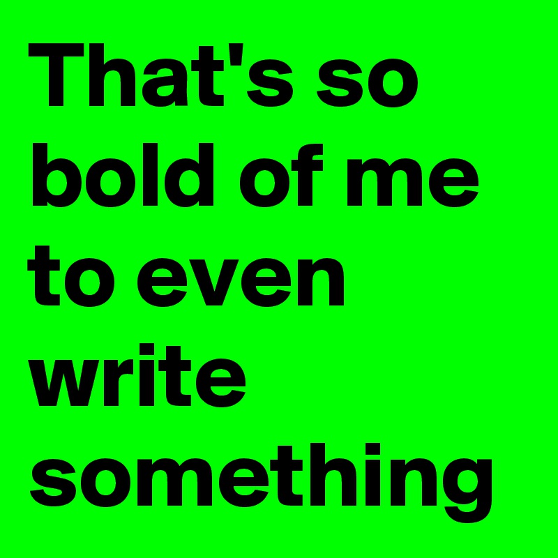 That's so bold of me to even write something