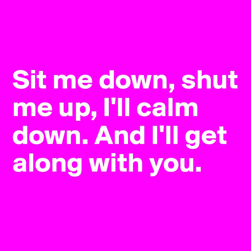 

Sit me down, shut me up, I'll calm down. And I'll get along with you.

