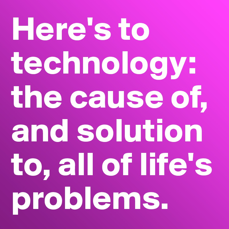 Here's to technology: the cause of, and solution to, all of life's problems.