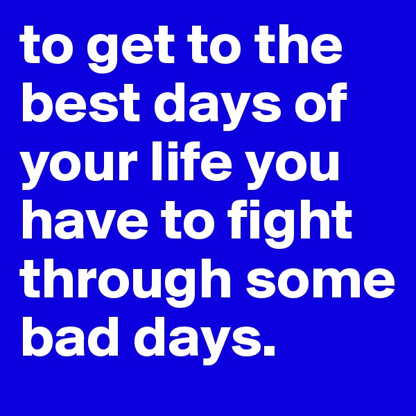 to get to the best days of your life you have to fight through some bad days.