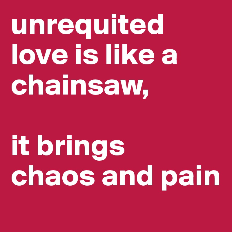 unrequited love is like a chainsaw, 

it brings 
chaos and pain