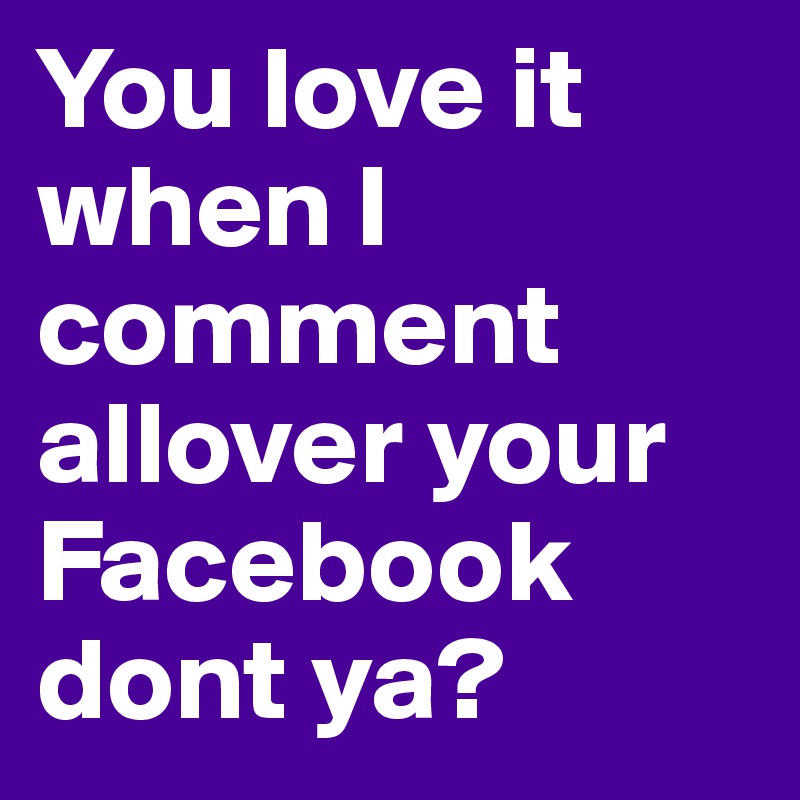 You love it when I comment allover your Facebook dont ya?