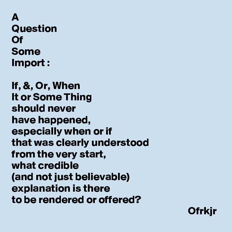 A
Question
Of
Some
Import :

If, &, Or, When 
It or Some Thing
should never
have happened,
especially when or if 
that was clearly understood 
from the very start,
what credible
(and not just believable)
explanation is there
to be rendered or offered?
                                                                                  Ofrkjr