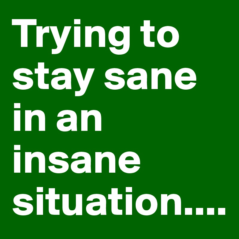 Trying to stay sane in an insane situation....