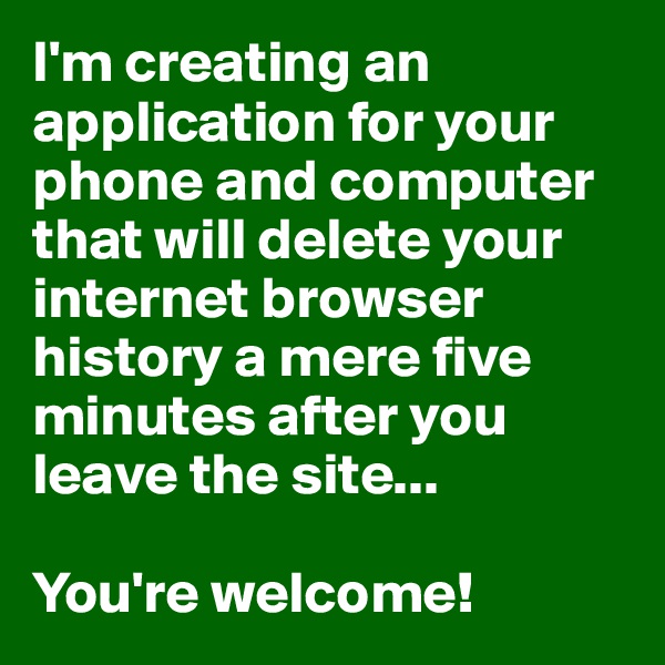 I'm creating an application for your phone and computer that will delete your internet browser history a mere five minutes after you leave the site...

You're welcome!