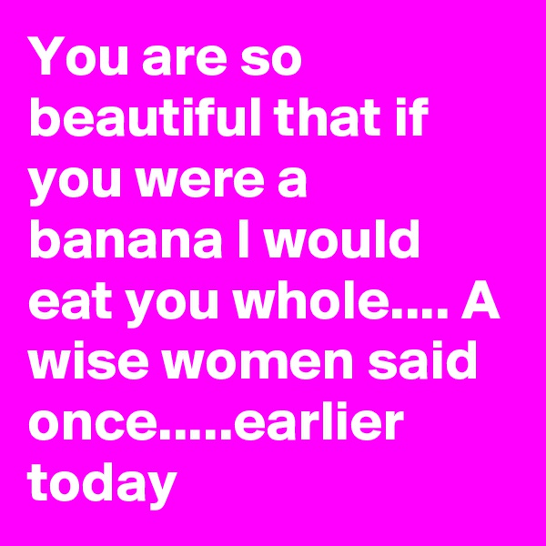 You are so beautiful that if you were a banana I would eat you whole.... A wise women said once.....earlier today