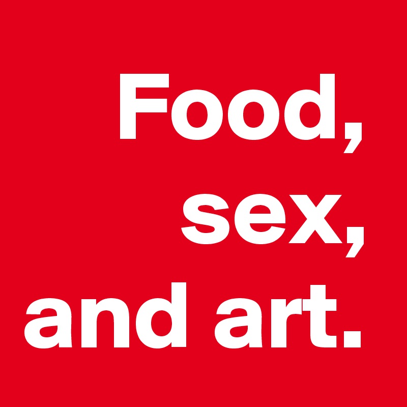 Food, sex, and art.