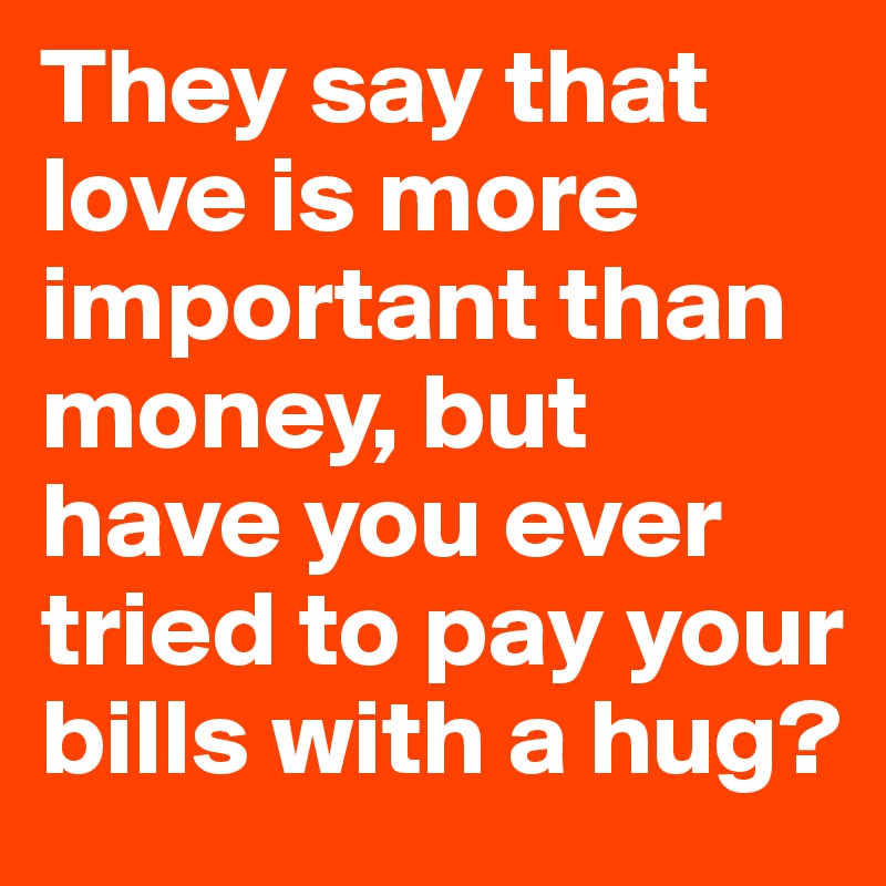 They say that love is more important than money, but have you ever tried to pay your bills with a hug?