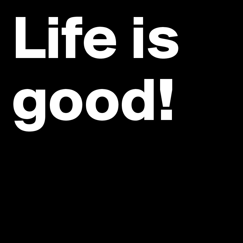 Life is good!