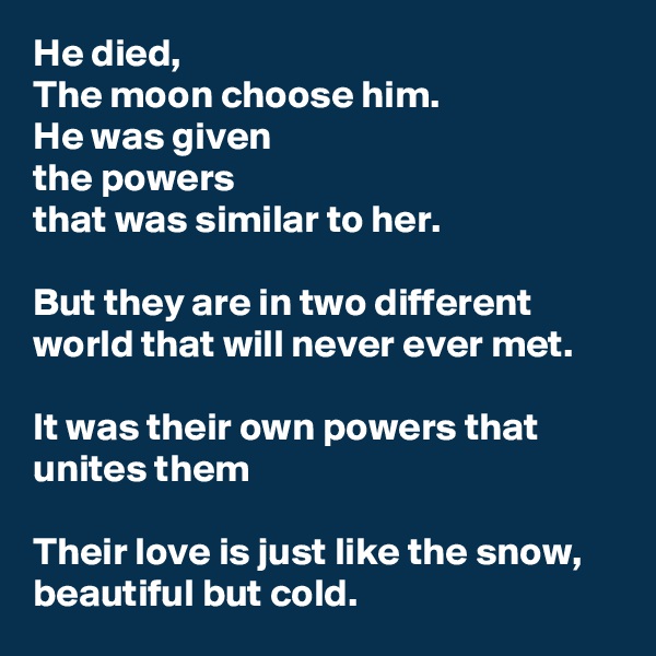He died,
The moon choose him.
He was given
the powers
that was similar to her.

But they are in two different world that will never ever met.

It was their own powers that unites them

Their love is just like the snow,
beautiful but cold.