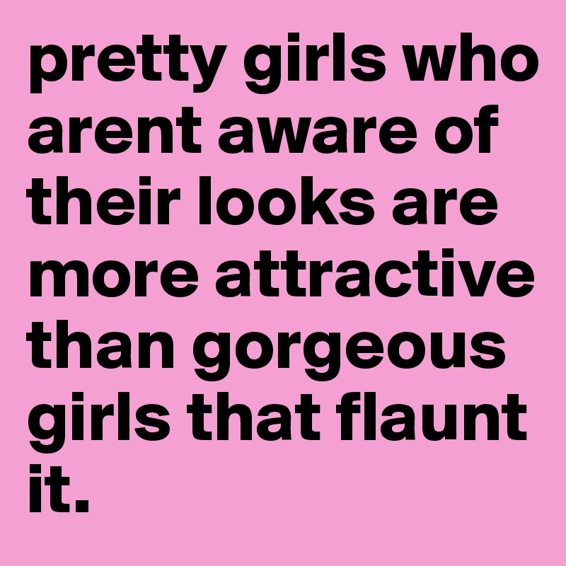 pretty girls who arent aware of their looks are more attractive than gorgeous girls that flaunt it.