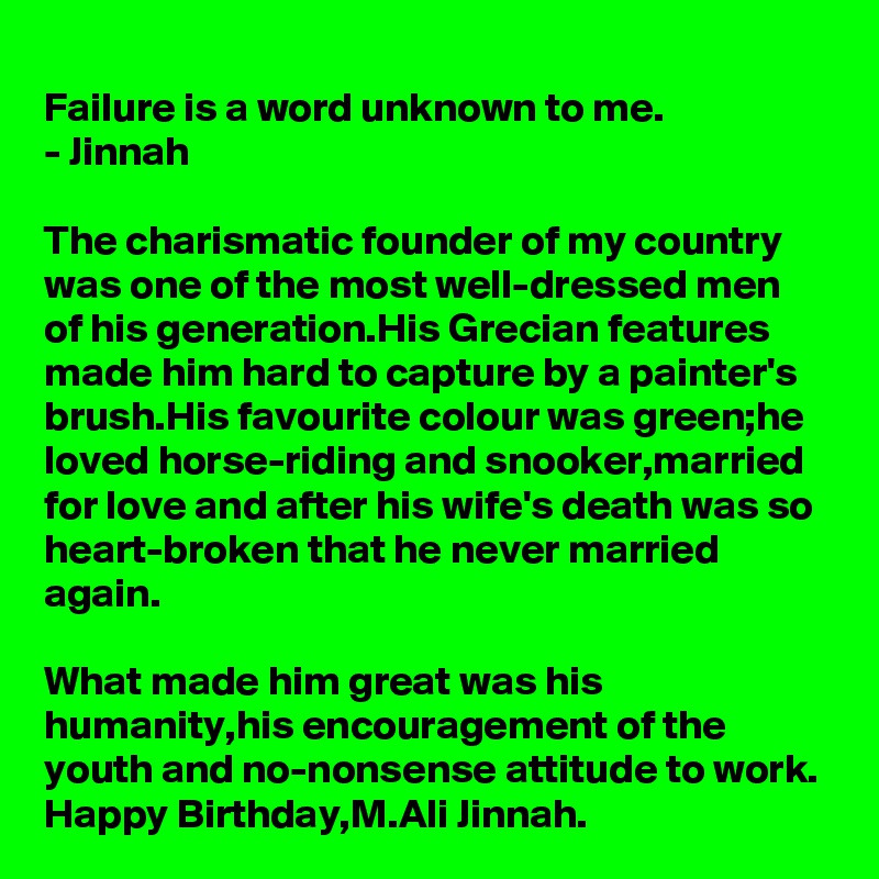 Failure is a word unknown to me.
- Jinnah

The charismatic founder of my country was one of the most well-dressed men of his generation.His Grecian features made him hard to capture by a painter's brush.His favourite colour was green;he loved horse-riding and snooker,married for love and after his wife's death was so heart-broken that he never married again.

What made him great was his humanity,his encouragement of the youth and no-nonsense attitude to work.
Happy Birthday,M.Ali Jinnah.