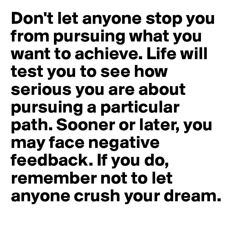 Don't let anyone stop you from pursuing what you want to achieve. Life will test you to see how serious you are about pursuing a particular path. Sooner or later, you may face negative feedback. If you do, remember not to let anyone crush your dream.