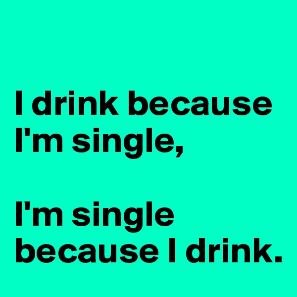 

I drink because I'm single,

I'm single because I drink.