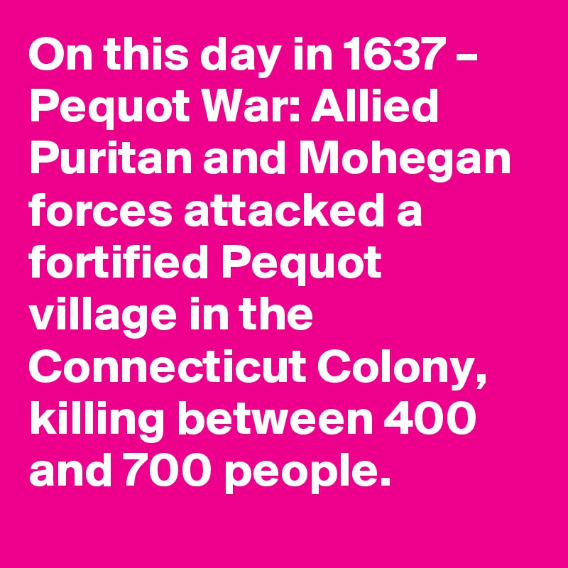 On this day in 1637 – Pequot War: Allied Puritan and Mohegan forces attacked a fortified Pequot village in the Connecticut Colony, killing between 400 and 700 people.