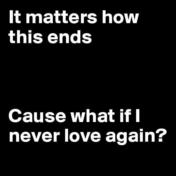 It matters how this ends



Cause what if I never love again?