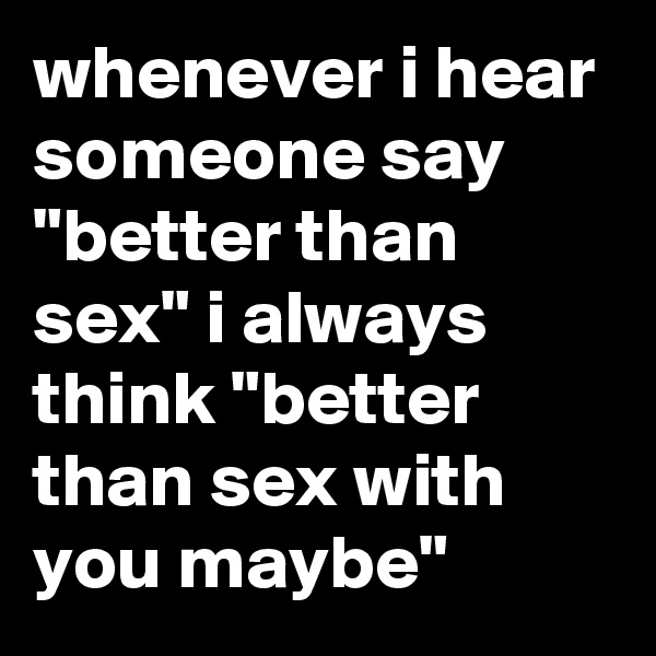 whenever i hear  someone say "better than sex" i always think "better than sex with you maybe"
