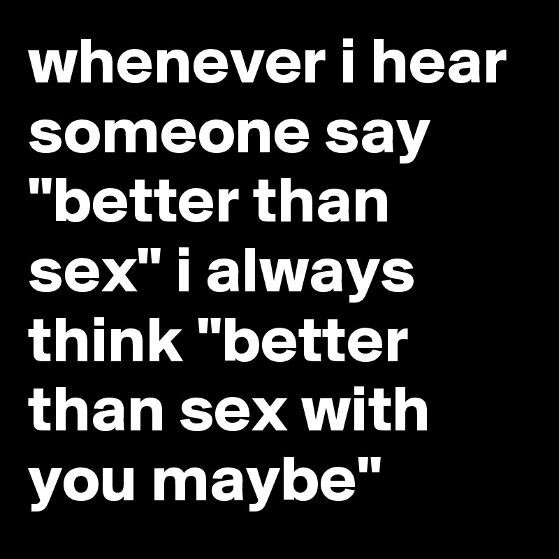 whenever i hear  someone say "better than sex" i always think "better than sex with you maybe"