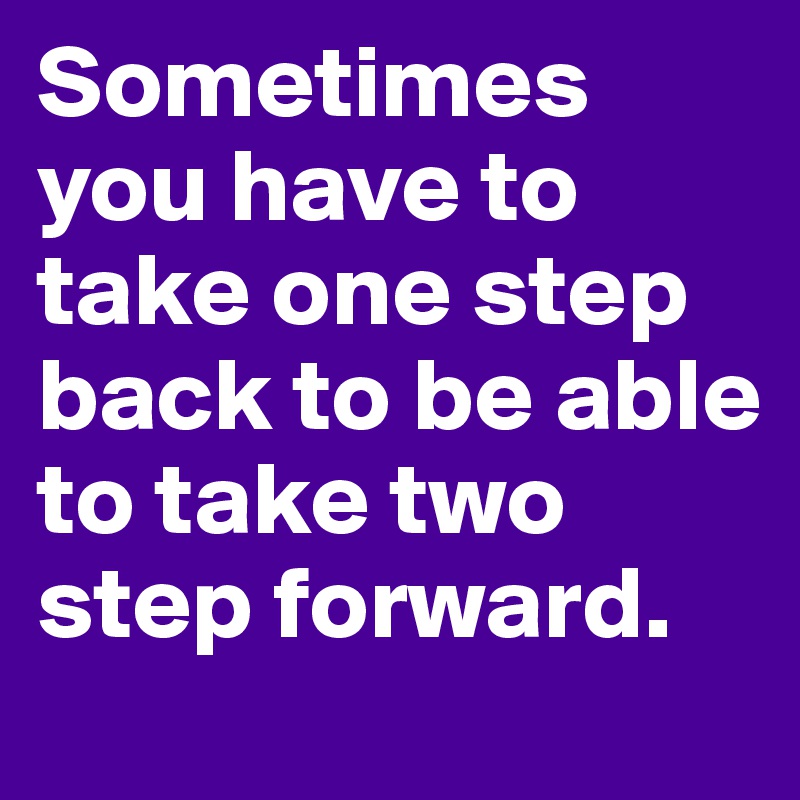 Sometimes you have to take one step back to be able to take two step forward.