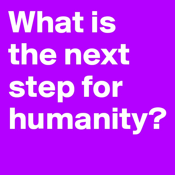 What is the next step for humanity?