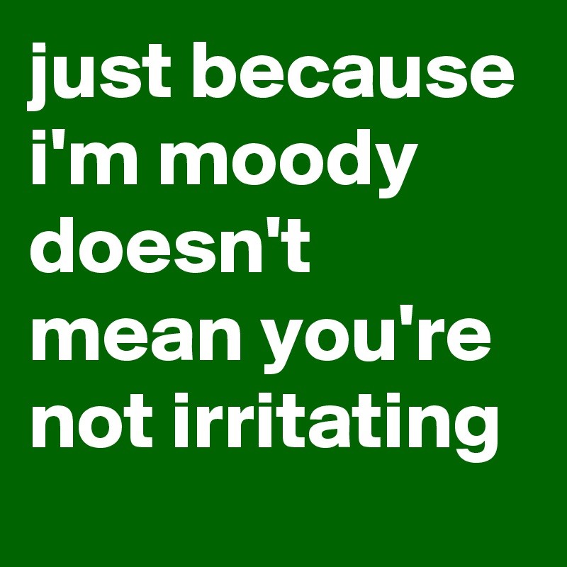 just because i'm moody doesn't mean you're not irritating