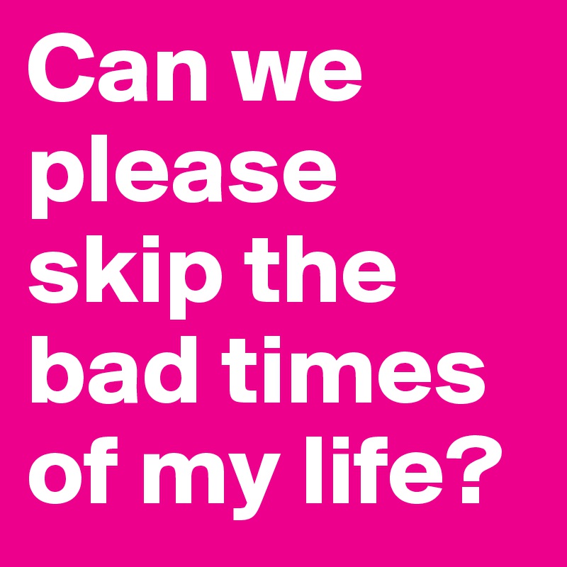 Can we please skip the bad times of my life?