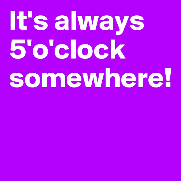 It's always 5'o'clock somewhere!

