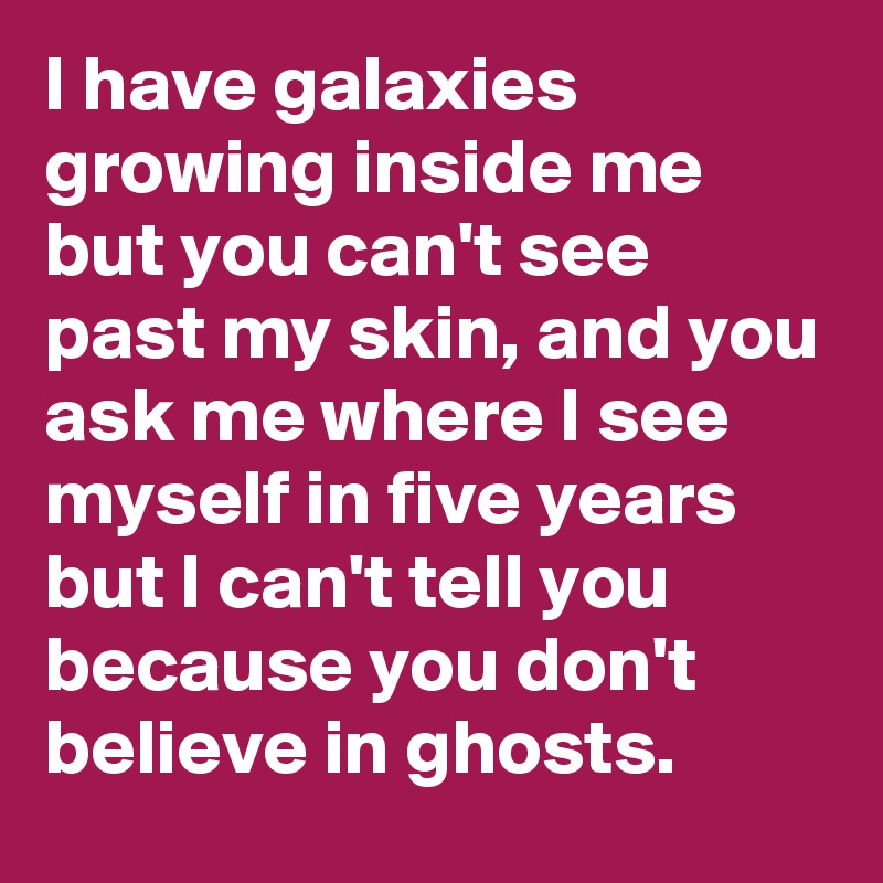 I have galaxies growing inside me but you can't see past my skin, and you ask me where I see myself in five years but I can't tell you because you don't believe in ghosts.
