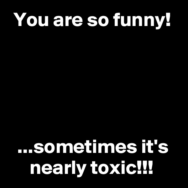  You are so funny!





  ...sometimes it's
     nearly toxic!!!