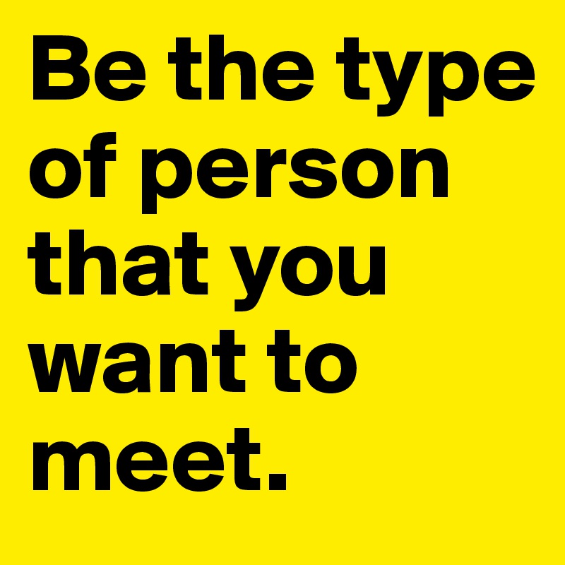 Be the type of person that you want to meet.