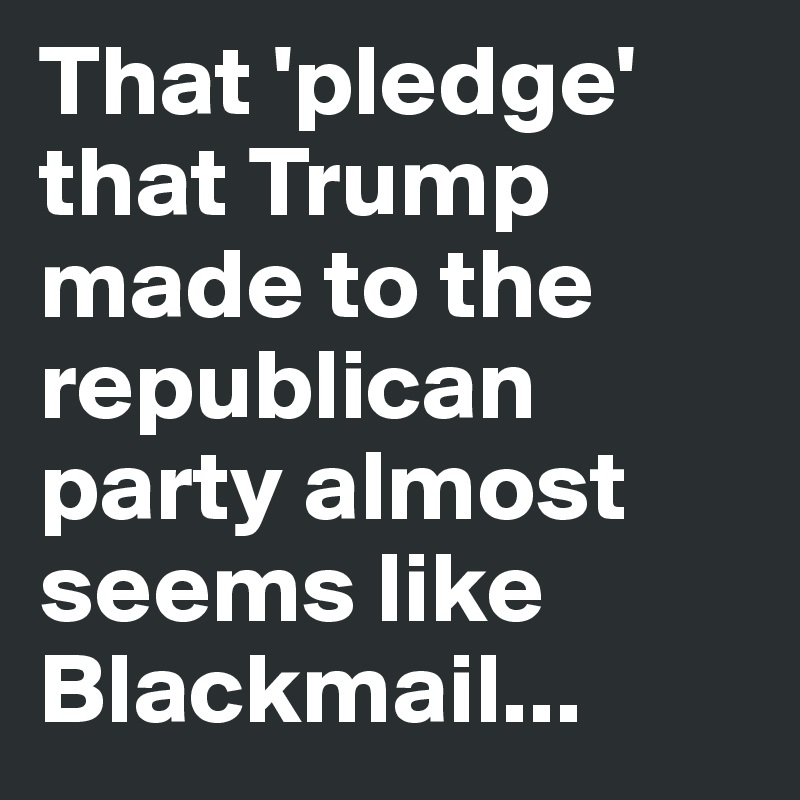 That 'pledge' that Trump made to the republican party almost seems like Blackmail...