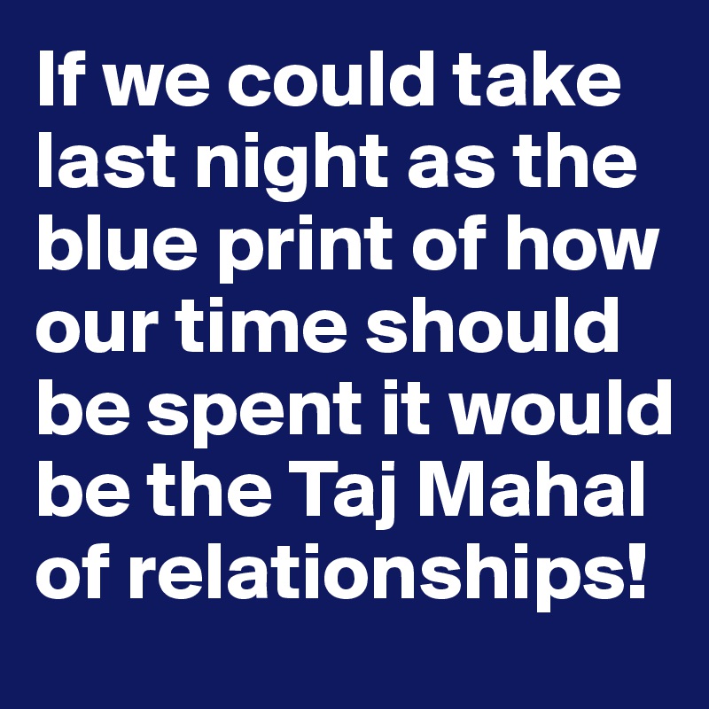 If we could take last night as the blue print of how our time should be spent it would be the Taj Mahal of relationships! 