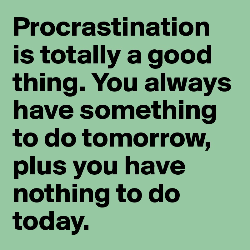 Procrastination is totally a good thing. You always have something to do tomorrow, plus you have nothing to do today. 