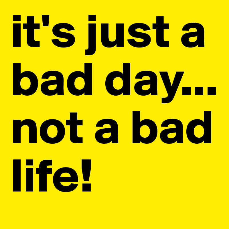 it's just a bad day... not a bad life!