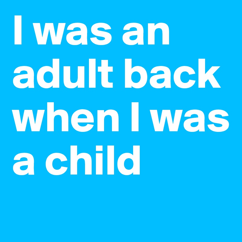 I was an adult back when I was a child