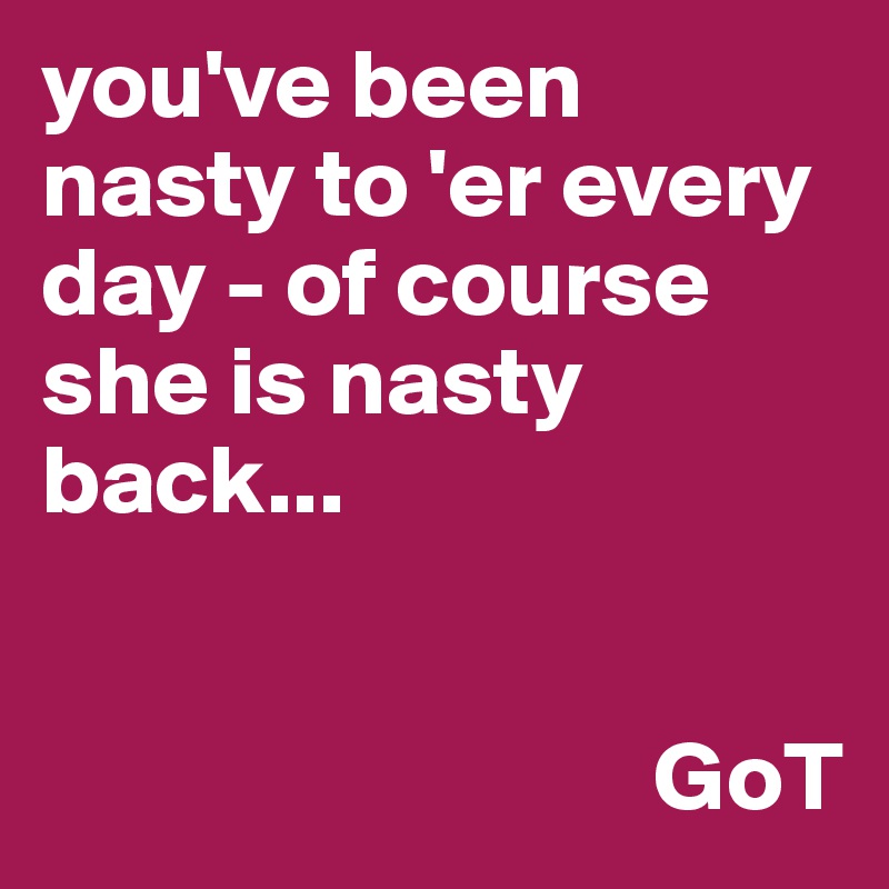 you've been nasty to 'er every day - of course she is nasty back...


                               GoT