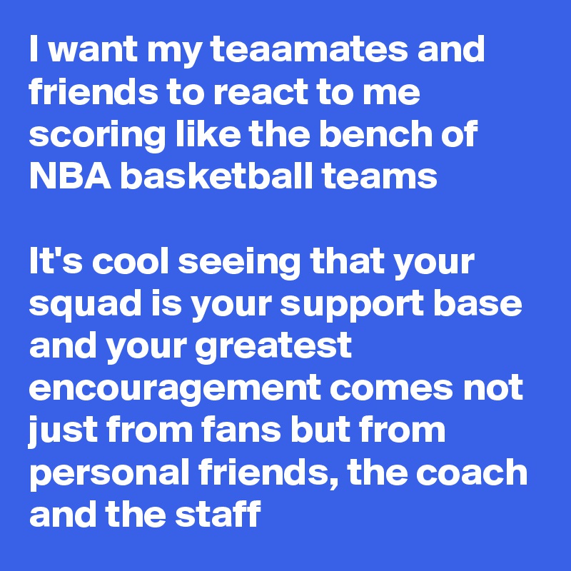 I want my teaamates and friends to react to me scoring like the bench of NBA basketball teams

It's cool seeing that your squad is your support base and your greatest encouragement comes not just from fans but from personal friends, the coach and the staff 