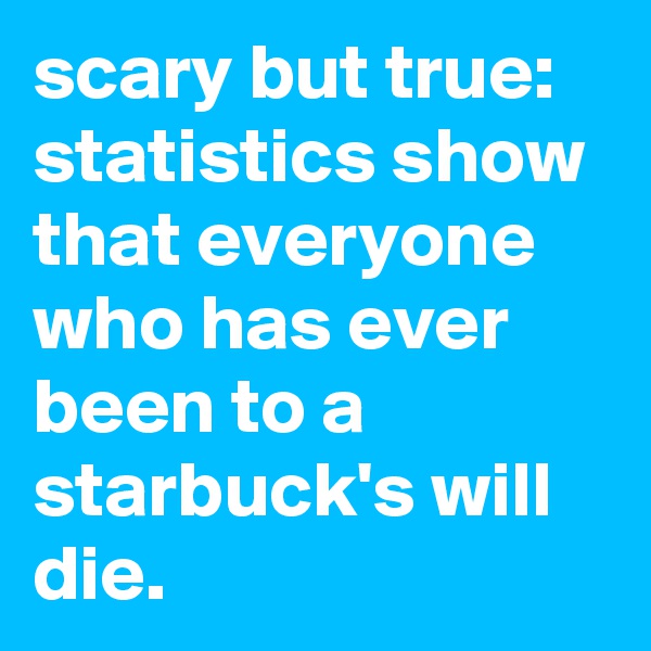 scary but true: statistics show that everyone who has ever been to a starbuck's will die.