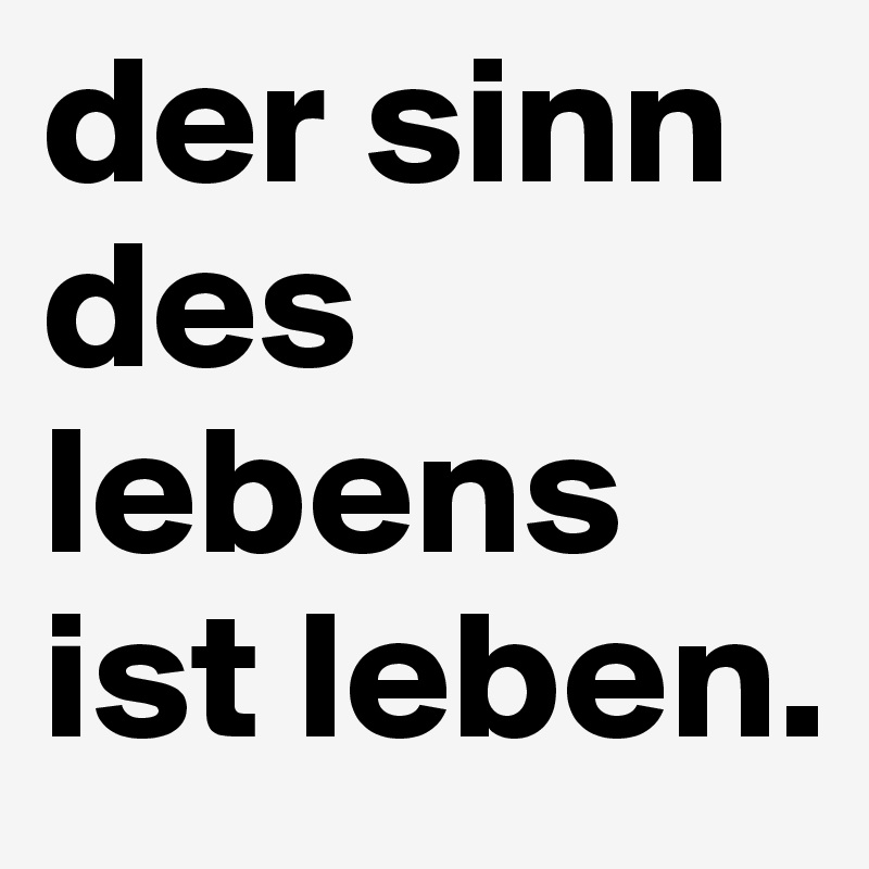 der sinn des lebens ist leben. 