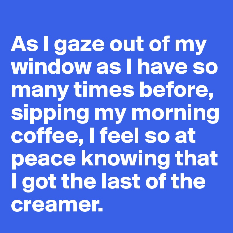 
As I gaze out of my window as I have so many times before, sipping my morning coffee, I feel so at peace knowing that I got the last of the creamer.