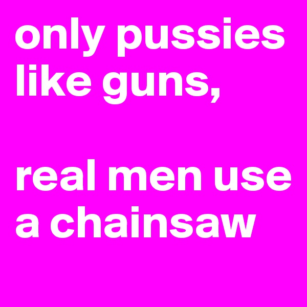 only pussies like guns,

real men use a chainsaw