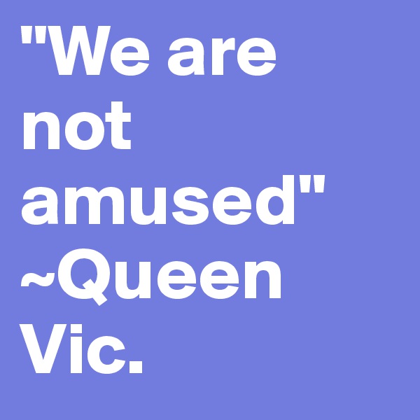 "We are not amused" ~Queen Vic. 