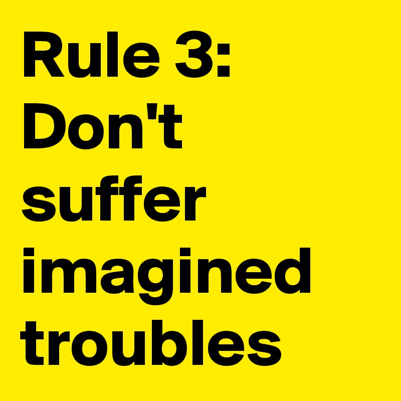 Rule 3: Don't suffer imagined
troubles