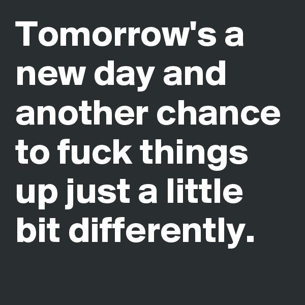 Tomorrow's a new day and another chance to fuck things up just a little bit differently.