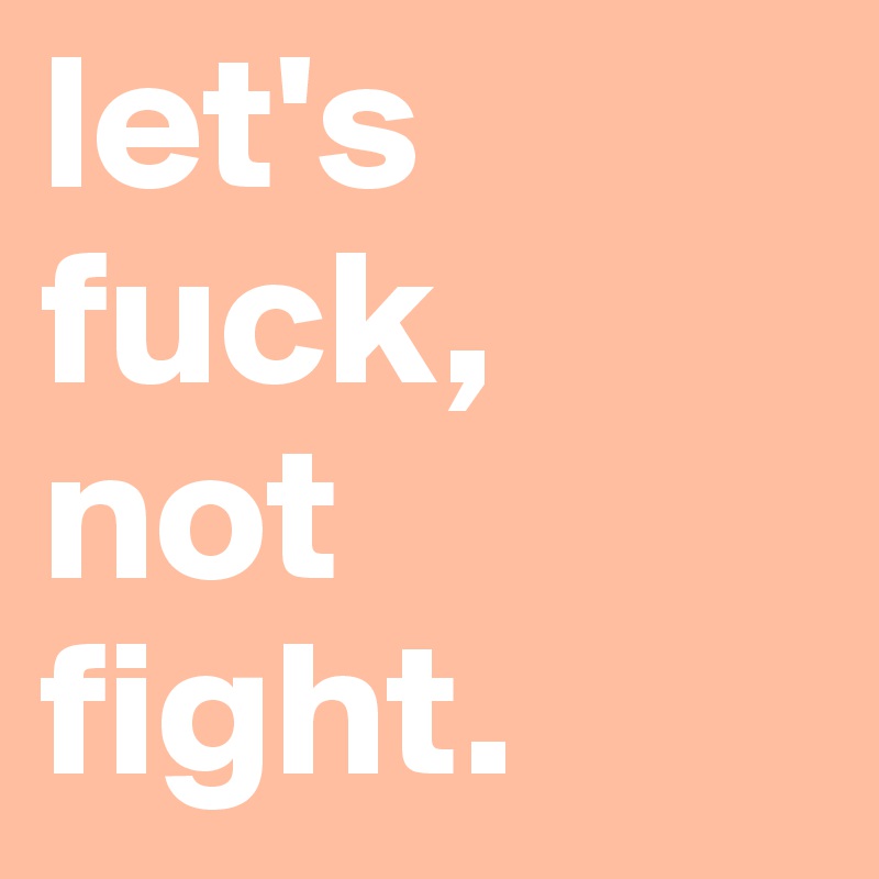 let's fuck,
not fight.