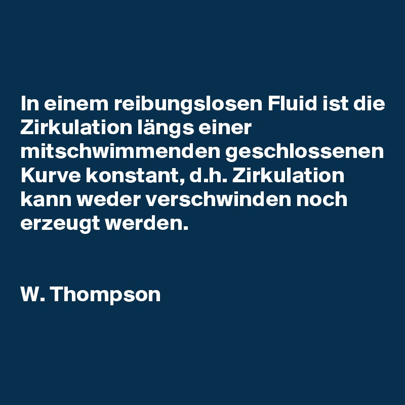 


In einem reibungslosen Fluid ist die Zirkulation längs einer mitschwimmenden geschlossenen Kurve konstant, d.h. Zirkulation kann weder verschwinden noch erzeugt werden.

                                           
W. Thompson


